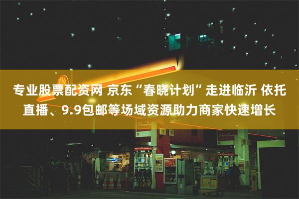 专业股票配资网 京东“春晓计划”走进临沂 依托直播、9.9包邮等场域资源助力商家快速增长