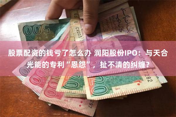 股票配资的钱亏了怎么办 润阳股份IPO：与天合光能的专利“恩怨”，扯不清的纠缠？