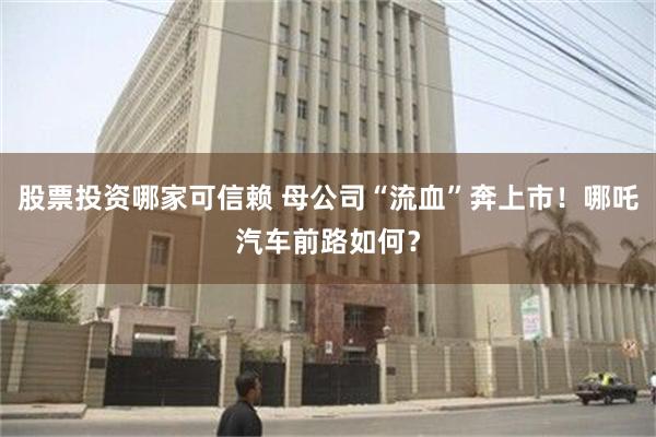 股票投资哪家可信赖 母公司“流血”奔上市！哪吒汽车前路如何？