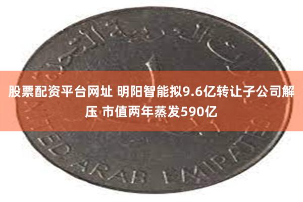 股票配资平台网址 明阳智能拟9.6亿转让子公司解压 市值两年蒸发590亿