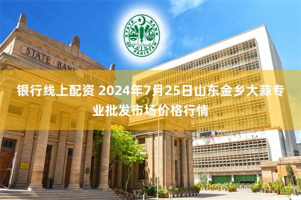 银行线上配资 2024年7月25日山东金乡大蒜专业批发市场价格行情