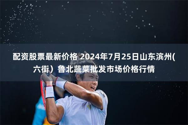 配资股票最新价格 2024年7月25日山东滨州(六街）鲁北蔬菜批发市场价格行情