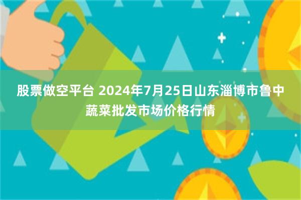 股票做空平台 2024年7月25日山东淄博市鲁中蔬菜批发市场价格行情