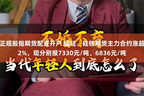 正规股指期货配资开户 锰硅、硅铁期货主力合约涨超2%，现分别报7330元/吨、6836元/吨