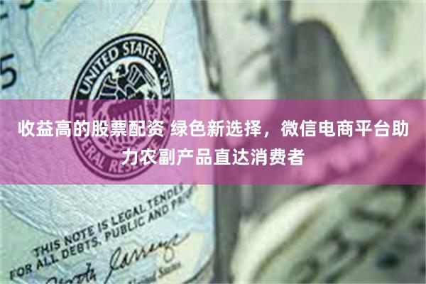 收益高的股票配资 绿色新选择，微信电商平台助力农副产品直达消费者