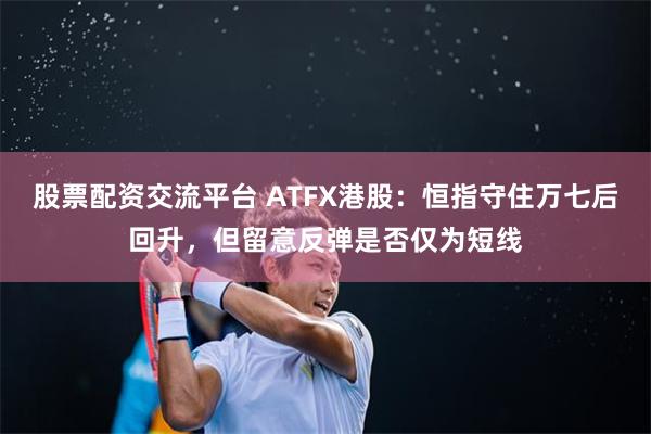 股票配资交流平台 ATFX港股：恒指守住万七后回升，但留意反弹是否仅为短线