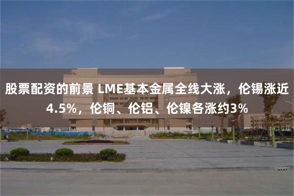 股票配资的前景 LME基本金属全线大涨，伦锡涨近4.5%，伦铜、伦铝、伦镍各涨约3%