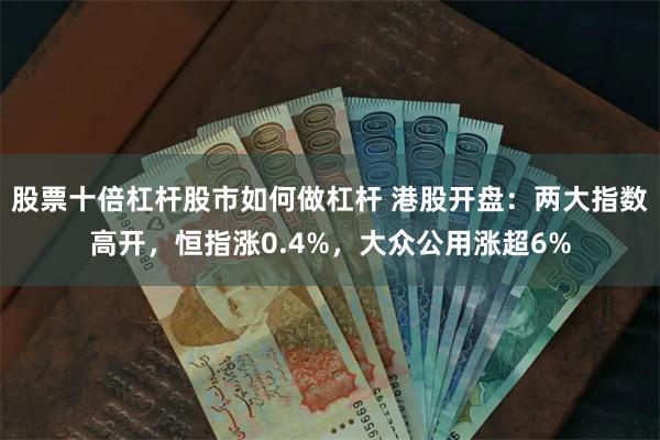 股票十倍杠杆股市如何做杠杆 港股开盘：两大指数高开，恒指涨0.4%，大众公用涨超6%