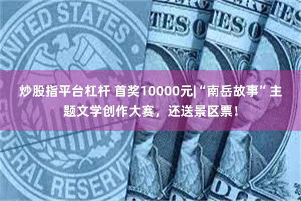 炒股指平台杠杆 首奖10000元|“南岳故事”主题文学创作大赛，还送景区票！