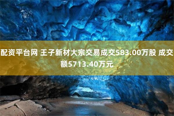 配资平台网 王子新材大宗交易成交583.00万股 成交额5713.40万元