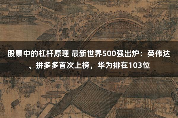 股票中的杠杆原理 最新世界500强出炉：英伟达、拼多多首次上榜，华为排在103位