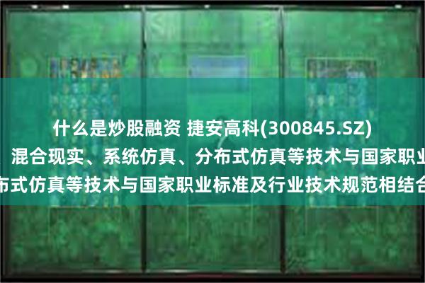 什么是炒股融资 捷安高科(300845.SZ)：将虚拟现实、增强现实、混合现实、系统仿真、分布式仿真等技术与国家职业标准及行业技术规范相结合