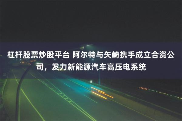 杠杆股票炒股平台 阿尔特与矢崎携手成立合资公司，发力新能源汽车高压电系统