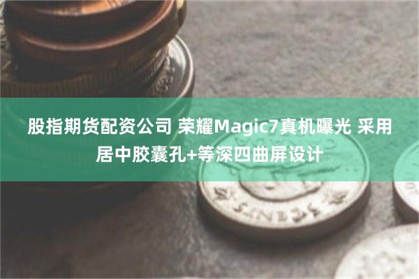 股指期货配资公司 荣耀Magic7真机曝光 采用居中胶囊孔+等深四曲屏设计