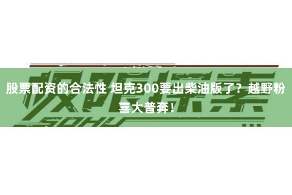 股票配资的合法性 坦克300要出柴油版了？越野粉喜大普奔！