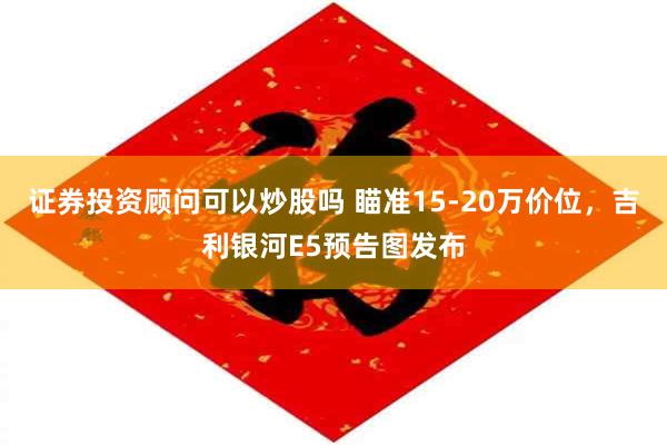 证券投资顾问可以炒股吗 瞄准15-20万价位，吉利银河E5预告图发布