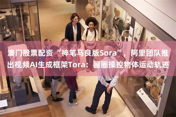 澳门股票配资 “神笔马良版Sora”，阿里团队推出视频AI生成框架Tora：画圈操控物体运动轨迹