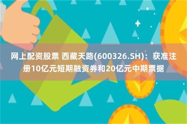 网上配资股票 西藏天路(600326.SH)：获准注册10亿元短期融资券和20亿元中期票据