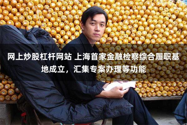 网上炒股杠杆网站 上海首家金融检察综合履职基地成立，汇集专案办理等功能