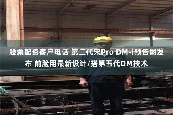 股票配资客户电话 第二代宋Pro DM-i预告图发布 前脸用最新设计/搭第五代DM技术