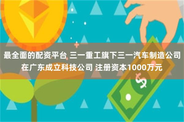 最全面的配资平台 三一重工旗下三一汽车制造公司在广东成立科技公司 注册资本1000万元