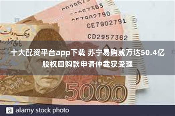 十大配资平台app下载 苏宁易购就万达50.4亿股权回购款申请仲裁获受理