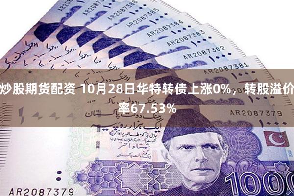 炒股期货配资 10月28日华特转债上涨0%，转股溢价率67.53%