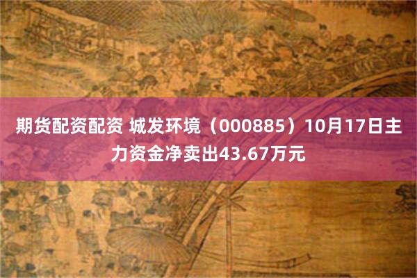 期货配资配资 城发环境（000885）10月17日主力资金净卖出43.67万元