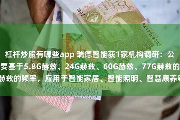 杠杆炒股有哪些app 瑞德智能获1家机构调研：公司的微波雷达传感器主要基于5.8G赫兹、24G赫兹、