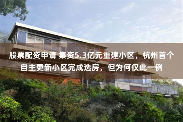 股票配资申请 集资5.3亿元重建小区，杭州首个自主更新小区完成选房，但为何仅此一例