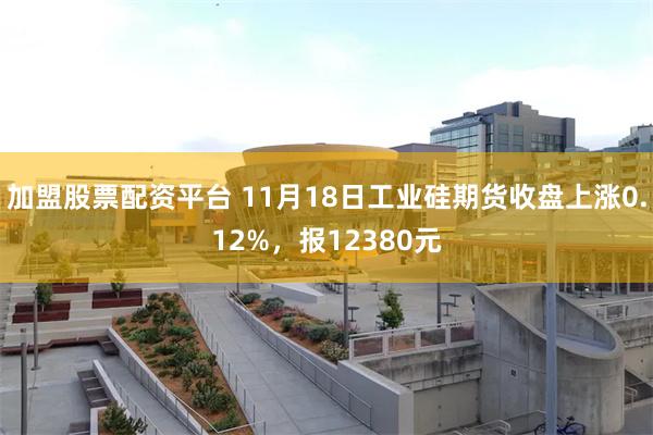 加盟股票配资平台 11月18日工业硅期货收盘上涨0.12%，报12380元