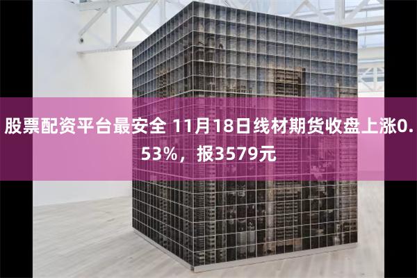 股票配资平台最安全 11月18日线材期货收盘上涨0.53%，报3579元