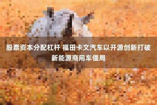 股票资本分配杠杆 福田卡文汽车以开源创新打破新能源商用车僵局