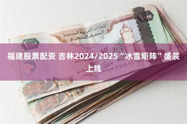 福建股票配资 吉林2024/2025“冰雪矩阵”盛装上线