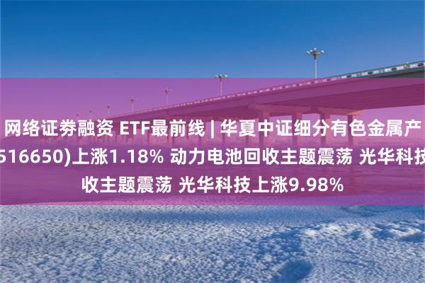 网络证劵融资 ETF最前线 | 华夏中证细分有色金属产业主题ETF(516650)上涨1.18% 动