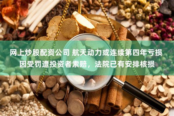 网上炒股配资公司 航天动力或连续第四年亏损 因受罚遭投资者索赔，法院已有安排核损