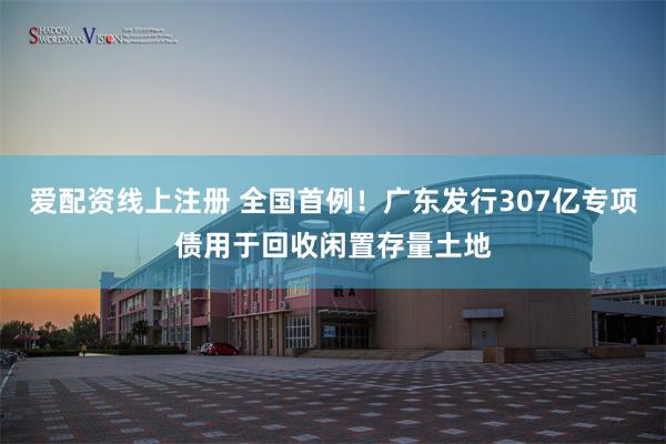 爱配资线上注册 全国首例！广东发行307亿专项债用于回收闲置存量土地