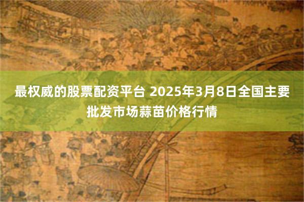 最权威的股票配资平台 2025年3月8日全国主要批发市场蒜苗价格行情