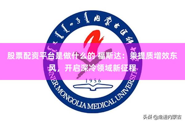 股票配资平台是做什么的 福斯达：乘提质增效东风，开启深冷领域新征程