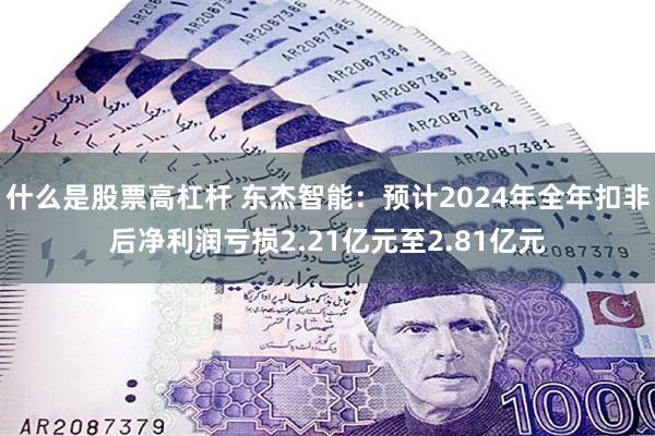 什么是股票高杠杆 东杰智能：预计2024年全年扣非后净利润亏损2.21亿元至2.81亿元