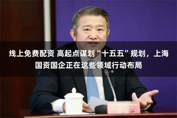线上免费配资 高起点谋划“十五五”规划，上海国资国企正在这些领域行动布局