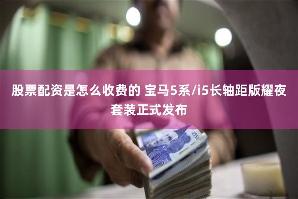 股票配资是怎么收费的 宝马5系/i5长轴距版耀夜套装正式发布