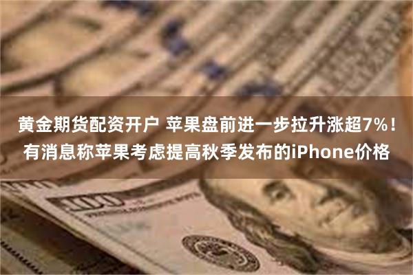 黄金期货配资开户 苹果盘前进一步拉升涨超7%！有消息称苹果考虑提高秋季发布的iPhone价格