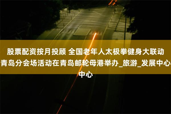 股票配资按月投顾 全国老年人太极拳健身大联动青岛分会场活动在青岛邮轮母港举办_旅游_发展中心