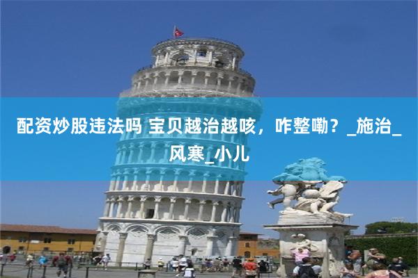 配资炒股违法吗 宝贝越治越咳，咋整嘞？_施治_风寒_小儿